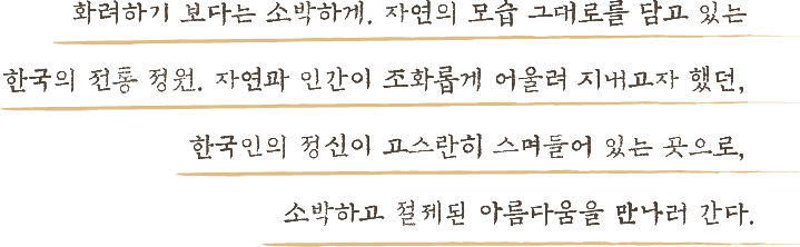 화려하기 보다는 소박하게 자연의 모습 그대로를 담고 있는 한국의 전통 정원 자연과 인간이 조화롭게 어울려 지내고자 했던 한국인의 정신이 고스란히 스며들어 있는 곳으로 소박하고 절제된 아름다움을 만나러 간다.