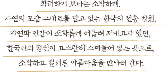 화려하기 보다는 소박하게 자연의 모습 그대로를 담고 있는 한국의 전통 정원 자연과 인간이 조화롭게 어울려 지내고자 했던 한국인의 정신이 고스란히 스며들어 있는 곳으로 소박하고 절제된 아름다움을 만나러 간다.