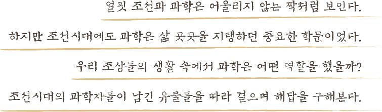 얼핏 조선과 과학은 어울리지 않는 짝처럼 보인다. 하지만 조선시대에도 과학은 삶 곳곳을 지탱하던 중요한 학문이었다. 우리 조상들의 생활 속에서 과학은 어떤 역할을 했을까? 조선시대의 과학자들이 남긴 유물들을 따라 걸으며 해답을 구해본다.