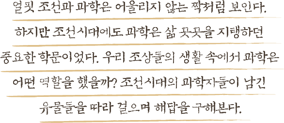 얼핏 조선과 과학은 어울리지 않는 짝처럼 보인다. 하지만 조선시대에도 과학은 삶 곳곳을 지탱하던 중요한 학문이었다. 우리 조상들의 생활 속에서 과학은 어떤 역할을 했을까? 조선시대의 과학자들이 남긴 유물들을 따라 걸으며 해답을 구해본다.