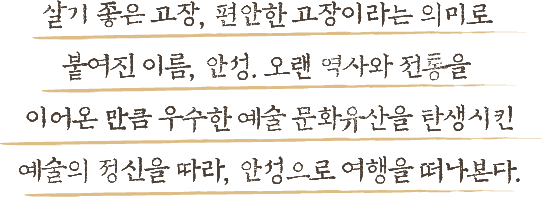 살기 좋은 고장, 편아한 고장이라는 의미로 붙여진 이름, 안성. 오랜 역사와 전통을 이어온 만큼 우수한 예술 문화유산을 탄생시킨 예술의 정신을 따라, 안성으로 여행을 떠나본다.