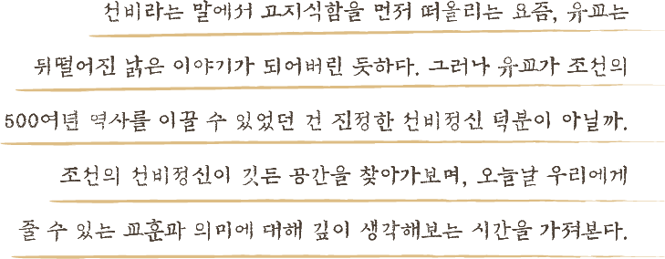 선비라는 말에서 고지식함을 먼저 떠올리는 요즘, 유교는 뒤떨어진 낡은 이야기가 되어버린 듯하다. 그러나 유교가 조선의 500여년 역사를 이끌 수 있었던 건 진정한 선비정신 덕분이 아닐까. 조선의 선비정신이 깃든 공간을 찾아가보며, 오늘날 우리에게 줄 수 있는 교훈과 의미에 대해 깊이 생각해보는 시간을 가져본다.