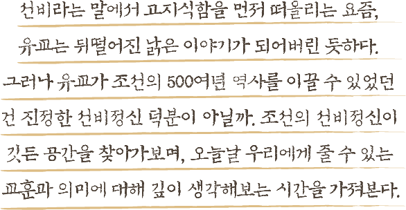 선비라는 말에서 고지식함을 먼저 떠올리는 요즘, 유교는 뒤떨어진 낡은 이야기가 되어버린 듯하다. 그러나 유교가 조선의 500여년 역사를 이끌 수 있었던 건 진정한 선비정신 덕분이 아닐까. 조선의 선비정신이 깃든 공간을 찾아가보며, 오늘날 우리에게 줄 수 있는 교훈과 의미에 대해 깊이 생각해보는 시간을 가져본다.