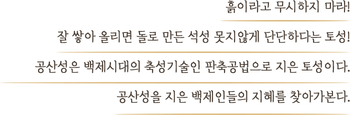 흙이라고 무시하지 마라! 잘 쌓아 올리면 돌로 만든 석성 못지않게 단단하다는 토성! 공산성은 백제시대의 축성기술인 판축공법으로 지은 토성이다. 공산성을 지은 백제인들의 지혜를 찾아가본다.