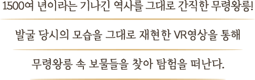 1500여 년이라는 기나긴 역사를 그대로 간직한 무령왕릉! 발굴 당시의 모습을 그대로 재현한 VR영상을 통해 무령왕릉 속 보물들을 찾아 탐험을 떠난다.