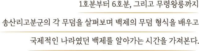 1호분부터 6호분, 그리고 무령왕릉까지 송산리고분군의 각 무덤을 살펴보며 백제의 무덤 형식을 배우고 국제적인 나라였던 백제를 알아가는 시간을 가져본다.