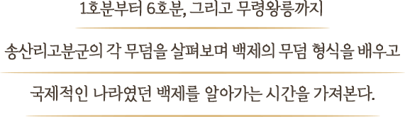 1호분부터 6호분, 그리고 무령왕릉까지 송산리고분군의 각 무덤을 살펴보며 백제의 무덤 형식을 배우고 국제적인 나라였던 백제를 알아가는 시간을 가져본다.