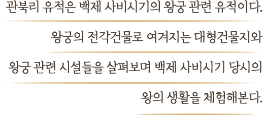 관북리 유적은 백제 사비시기의 왕궁 관련 유적이다. 왕궁의 전각건물로 여겨지는 대형건물지와 왕궁 관련 시설들을 살펴보며 백제 사비시기 당시의 왕의 생활을 체험해본다.