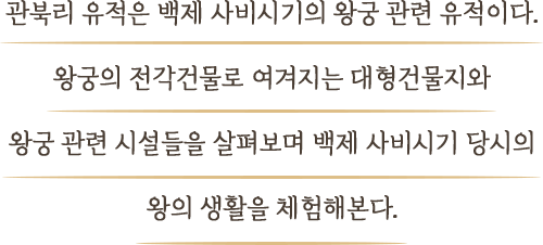 관북리 유적은 백제 사비시기의 왕궁 관련 유적이다. 왕궁의 전각건물로 여겨지는 대형건물지와 왕궁 관련 시설들을 살펴보며 백제 사비시기 당시의 왕의 생활을 체험해본다.