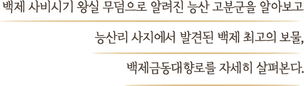백제 사비시기 왕실 무덤으로 알려진 능산 고분군을 알아보고 능산리 사지에서 발견된 백제 최고의 보물, 백제금동대향로를 자세히 살펴본다.