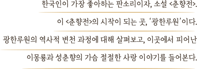 한국인이 가장 좋아하는 판소리이자, 소설 <춘향전>. 이 <춘향전>의 시작이 되는 곳, ‘광한루원’이다. 광한루원의 역사적 변천 과정에 대해 살펴보고, 이곳에서 피어난 이몽룡과 성춘향의 가슴 절절한 사랑 이야기를 들어본다.
