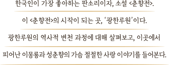 한국인이 가장 좋아하는 판소리이자, 소설 <춘향전>. 이 <춘향전>의 시작이 되는 곳, ‘광한루원’이다. 광한루원의 역사적 변천 과정에 대해 살펴보고, 이곳에서 피어난 이몽룡과 성춘향의 가슴 절절한 사랑 이야기를 들어본다.