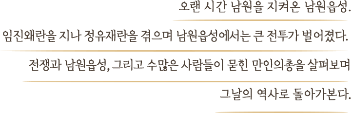 오랜 시간 남원을 지켜온 남원읍성. 임진왜란을 지나 정유재란을 겪으며 남원성에서는 큰 전투가 벌어졌다.  전쟁과 남원성, 그리고 수많은 사람들이 묻힌 만인의총을 살펴보며 그날의 역사로 돌아가본다.