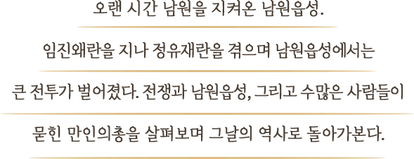 오랜 시간 남원을 지켜온 남원읍성. 임진왜란을 지나 정유재란을 겪으며 남원성에서는 큰 전투가 벌어졌다.  전쟁과 남원성, 그리고 수많은 사람들이 묻힌 만인의총을 살펴보며 그날의 역사로 돌아가본다.