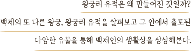 왕궁리 유적은 왜 만들어진 것일까? 백제의 또 다른 왕궁, 왕궁리 유적을 살펴보고 그 안에서 출토된 다양한 유물을 통해 백제인의 생활상을 상상해본다.