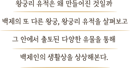 왕궁리 유적은 왜 만들어진 것일까? 백제의 또 다른 왕궁, 왕궁리 유적을 살펴보고 그 안에서 출토된 다양한 유물을 통해 백제인의 생활상을 상상해본다.