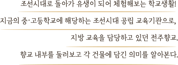 조선시대로 돌아가 유생이 되어 체험해보는 학교생활! 지금의 중·고등학교에 해당하는 조선시대 공립 교육기관으로,  지방 교육을 담당하고 있던 전주향교. 향교 내부를 둘러보고 각 건물에 담긴 의미를 알아본다.