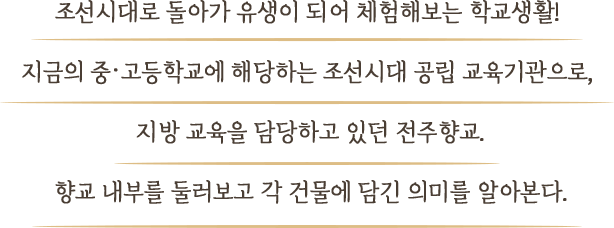 조선시대로 돌아가 유생이 되어 체험해보는 학교생활! 지금의 중·고등학교에 해당하는 조선시대 공립 교육기관으로,  지방 교육을 담당하고 있던 전주향교. 향교 내부를 둘러보고 각 건물에 담긴 의미를 알아본다.