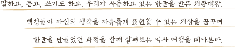 말하고, 듣고, 쓰기도 하고. 우리가 사용하고 있는 한글을 만든 세종대왕. 백성들이 자신의 생각을 자유롭게 표현할 수 있는 세상을 꿈꾸며 한글을 만들었던 과정을 함께 살펴보는 역사 여행을 떠나본다.