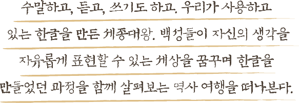 말하고, 듣고, 쓰기도 하고. 우리가 사용하고 있는 한글을 만든 세종대왕. 백성들이 자신의 생각을 자유롭게 표현할 수 있는 세상을 꿈꾸며 한글을 만들었던 과정을 함께 살펴보는 역사 여행을 떠나본다.