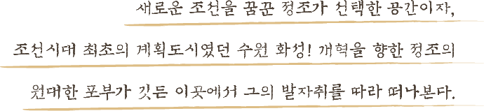 새로운 조선을 꿈꾼 정조가 선택한 공간이자, 조선시대 최초의 계획도시였던 수원 화성! 개혁을 향항 정조의 원대한 포부가 깃든 이곳에서 그의 발자취를 따라 떠나본다.