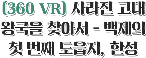 360 VR 사라진 고대 왕국을 찾아서 - 백제의 첫 번째 도읍지, 한성